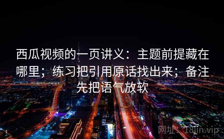 西瓜视频的一页讲义：主题前提藏在哪里；练习把引用原话找出来；备注先把语气放软